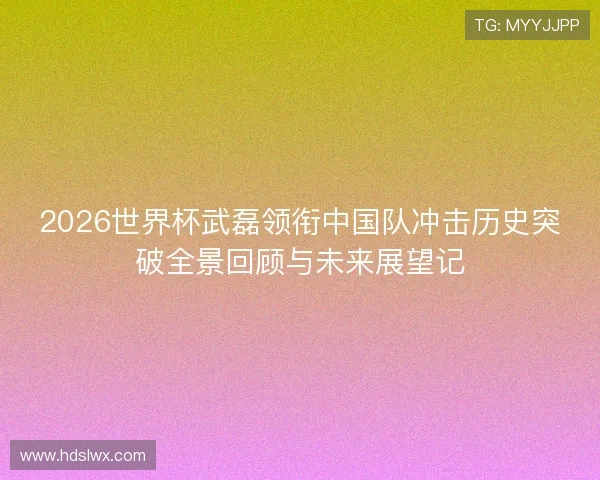 2026世界杯武磊领衔中国队冲击历史突破全景回顾与未来展望记